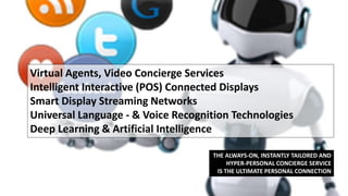 Virtual Agents, Video Concierge Services
Intelligent Interactive (POS) Connected Displays
Smart Display Streaming Networks
Universal Language - & Voice Recognition Technologies
Deep Learning & Artificial Intelligence
THE ALWAYS-ON, INSTANTLY TAILORED AND
HYPER-PERSONAL CONCIERGE SERVICE
IS THE ULTIMATE PERSONAL CONNECTION
 