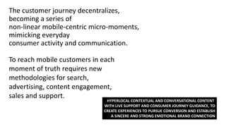 The customer journey decentralizes,
becoming a series of
non-linear mobile-centric micro-moments,
mimicking everyday
consumer activity and communication.
To reach mobile customers in each
moment of truth requires new
methodologies for search,
advertising, content engagement,
sales and support.
HYPERLOCAL CONTEXTUAL AND CONVERSATIONAL CONTENT
WITH LIVE SUPPORT AND CONSUMER JOURNEY GUIDANCE, TO
CREATE EXPERIENCES TO PURSUE CONVERSION AND ESTABLISH
A SINCERE AND STRONG EMOTIONAL BRAND CONNECTION
 