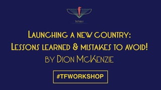 LAUNCHING A NEW COUNTRY:
LESSONS LEARNED & MISTAKES TO AVOID!
BY DION MCKENZIE
#TFWORKSHOP
 