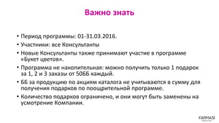 Важно знать
• Период программы: 01-31.03.2016.
• Участники: все Консультанты
• Новые Консультанты также принимают участие в программе
«Букет цветов».
• Программа не накопительная: можно получить только 1 подарок
за 1, 2 и 3 заказы от 50ББ каждый.
• ББ за продукцию по акциям каталога не учитываются в сумму для
получения подарков по поощрительной программе.
• Количество подарков ограничено, и они могут быть заменены на
усмотрение Компании.
 