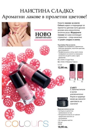 100 мл
10094
18,90 лв.
5,5 мл
12,90 лв.
01 | 10342-3 Sugar Rose
02 | 10342-4 Madame Tulpine
Новите лакове за нокти
Colours идват в подходящи за
пролетта цветове като дръзко
розово или изкусителна
антична роза. Модерните
тонове не само изглеждат
страхотно – след нанасяне
те ухаят сладко и свежо.
С лакочистителя
в кутия
изключително
бързо и щадящо
може да сменяте
цветовете на
ноктите!
Ароматни лакове в пролетни цветове!
• Перфектна покривност, брилянтно
бляскав завършек, наситени цветове,
дълготрайност
• Професионална четка, която пасва
на формата на нокътя за прецизно
нанасяне на цвета само с едно
движение
Лакочистител в кутия
Лимитирано
Ново
Наистина сладко:
Съвет:
True Colour Лак за нокти
• За бързо и цялостно
премахване на лак
• Натуралното масло от кайсия
предпазва ноктите от
изсушаване
• Не съдържа ацетон
 