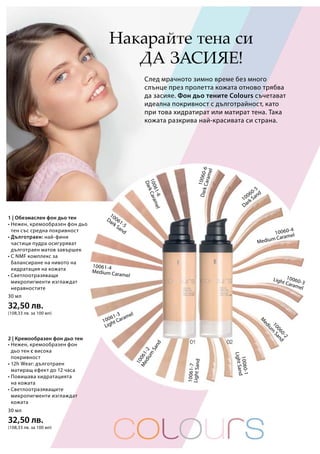 10061-6
DarkCaramel
10061-5
Dark Sand
10061-4
Medium Caramel
10061-3
Light Caramel
10061-2
Medium
Sand
10061-7
LightSand
10060-6
DarkCaramel
10060-5
Dark Sand
10060-4
Medium Caramel
10060-3
Light Caramel
10060-2
M
edium
Sand
10060-1
LightSand
30 мл
32,50 лв.
(108,33 лв. за 100 мл)
30 мл
32,50 лв.
(108,33 лв. за 100 мл)
Накарайте тена си
да засияе!
След мрачното зимно време без много
слънце през пролетта кожата отново трябва
да засияе. Фон дьо тените Colours съчетават
идеална покривност с дълготрайност, като
при това хидратират или матират тена. Така
кожата разкрива най-красивата си страна.
• Нежен, кремообразен фон
дьо тен с висока
покривност
• 12h Wear: дълготраен
матиращ ефект до 12 часа
• Повишава хидратацията
на кожата
• Светлоотразяващите
микропигменти изглаждат
кожата
• Нежен, кремообразен фон дьо
тен със средна покривност
• Дълготраен: най-фини
частици пудра осигуряват
дълготраен матов завършек
• С NMF комплекс за
балансиране на нивото на
хидратация на кожата
• Светлоотразяващи
микропигменти изглаждат
неравностите
2 | Кремообразен фон дьо тен
1 | Обезмаслен фон дьо тен
 