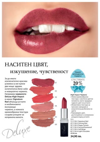 3,5 г
1 | 11130-1 Signature Red
2 | 11130-2 Camney Red
3 | 11130-3 Peppy Tomato
4 | 11130-4 Sensual Rosewood
5 | 11130-5 Soft Beige
6 | 11130-6 Light Chocolate
43,90 лв.
34,90 лв.
изкушение, чувственост
За да имате
изключително красива
усмивка са ви нужни
две неща: здрави,
ослепително бели зъби
и невероятно червило.
Например червилото
Deluxe High Impact
в нюанс Signature
Red обгръща устните
в необикновено
вълнуващо
червено, а нежната
кремообразна текстура
създава усещане за
копринена мекота.
Нашият
великденски
подарък
20 %
СПЕСТЯВАТЕ
• Нежна кремообразна
текстура с наситени цветни
пигменти, които придават
чудесен цвят на устните
• Иновативна текстура за
луксозен завършек и
изкусителна дълбочина на
цвета
• Равномерен цвят,
дълготрайност и копринено
усещане върху устните
Наситен цвят,
High Impact Червило
 