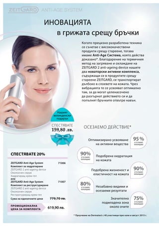 в грижата срещу бръчки
Когато прецизно разработена техника
се съчетае с висококачествени
продукти срещу стареене, тогава
имаме Anti-Age Система, която действа
доказано*. Благодарение на термичния
метод на загряване и охлаждане на
ZEITGARD 2 anti-ageing device нашите
два новаторски активни комплекса,
съдържащи се в продуктите срещу
стареене ZEITGARD, се транспортират
дълбоко в слоевете на кожата. Чрез
вибрацията те се усвояват оптимално
там, за да могат целенасочено
да разгърнат действието си и да
попълнят бръчките отвътре навън.
Нашият
великденски
подарък
159,80 лв.
СПЕСТЯВАТЕ
Иновацията
619,90 лв.
Промоционална
цена за комплекта
71006
71007
Сума на единичните цени 779,70 лв.
СПЕСТЯВАТЕ 20%
Осезаемо действие*
95%
90%
75%
90%
80%
*
Оптимизирано усвояване
на активни вещества
Подобрена хидратация
на кожата
Подобрена жизненост и
еластичност на кожата
Незабавно видими и
осезаеми резултати
Значително
подмладена зона
около очите
от тествалите
потвърждават
от тествалите
потвърждават
от тествалите
потвърждават
от тествалите
потвърждават
от тествалите
потвърждават
Проучване на Dermatest с 40 участници през юли и август 2015 г.
ZEITGARD Anti-Age System
Комплект за хидратиране	
ZEITGARD 2 anti-ageing device
Околоочен серум
Хидратиращ крем-гел
ZEITGARD Anti-Age System
Комплект за реструктуриране	
ZEITGARD 2 anti-ageing device
Околоочен серум
Реструктуриращ крем-гел
или
 