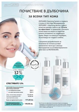 ZEITGARD Cleansing System е първата
стъпка от Anti-Age Мениджмънта.
ZEITGARD 1 cleansing device е уред с
изчистен дизайн, който е до 10 пъти
по-ефективен* в сравнение с ръчното
почистване на лицето и подготвя
кожата оптимално за следващата
грижа. Видът на кожата е подобрен,
тя изглежда по-гладка и сияйна.
Специално разработените за
LR влакна на четката остават
хигиенично чисти до 3 месеца
благодарение на антибактериалното
действие на MICROSILVER.
за всеки тип кожа
Нашият
великденски
подарък
* До 10 пъти по-ефективно почистване. Научно изследване,
проведено от реномирания институт Dermatest GmbH. Период на
приложение: 6 седмици (от края на януари до началото на март
2015 г.), брой участници: 40
12 %
СПЕСТЯВАТЕ
Почистване в дълбочина
149,90 лв.Промоционална
цена за комплекта
Сума на единичните цени 171,60 лв.
116,70 лв.
54,90 лв.
70012
70013
3 бр. почистващ продукт
Четка за нормална или
чувствителна кожа
за нормална кожа
за чувствителна кожа
ZEITGARD Cleansing System
Допълващ комплект
СПЕСТЯВАТЕ 12%
 