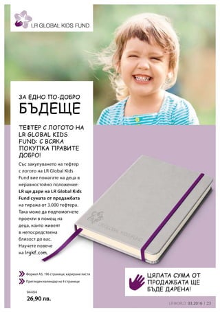 23LR world 03.2016
94404
26,90 лв.
Със закупуването на тефтер
с логото на LR Global Kids
Fund вие помагате на деца в
неравностойно положение:
LR ще дари на LR Global Kids
Fund сумата от продажбата
на тиража от 3.000 тефтера.
Така може да подпомогнете
проекти в помощ на
деца, които живеят
в непосредствена
близост до вас.
Научете повече
на lrgkf.com.
Формат A5, 196 страници, карирани листи
Прегледен календар на 4 страници
ТЕФТЕР С ЛОГОТО НА
LR GLOBAL KIDS
FUND: С всяка
покупка правите
добро!
Цялата сума от
продажбата ще
бъде дарена!
Бъдеще
За едно по-добро
 