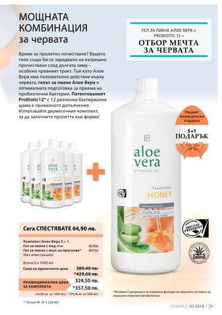 25LR world 03.2016
(54,08 лв. за 1000 мл) / *(59,58 лв. за 1000 мл)
Промоционална цена
за комплекта
324,50 лв.
*357,50 лв.
*	 Патент №: EP 2 228 067
Сума на единичните цени 389,40 лв.
*429,00 лв.
80706
80756
Време за пролетно почистване? Вашето
тяло също би се зарадвало на вътрешно
прочистване след дългата зима –
особено чревният тракт. Тъй като Алое
Вера има положително действие върху
червата, гелът за пиене Алое Вера е
оптималната подготовка за приема на
пробиотични бактерии. Патентованият
ProBiotic12* с 12 различни бактериални
щама е правилното допълнение.
Използвайте двумесечния комплект,
за да започнете пролетта във форма!
Мощната
комбинация
за червата
Нашият
великденски
подарък
* Витамин C допринася за нормална функция на имунната система и за
нормален енергиен метаболизъм.
Комплект Алое Вера 5 + 1
Гел за пиене с мед или
Гел за пиене с вкус на праскова*
(без илюстрация)
Сега СПЕСТЯВАТЕ 64,90 лв.
Гел за пиене Алое Вера +
Probiotic 12 =
Подарък
5+1
Всеки 6 x 1000 мл
отбор мечта
за червата
 