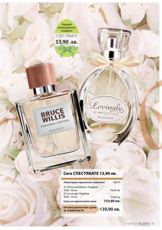 5LR world 03.2016
139,90 лв.Промоционална цена
за комплекта
Сума на единичните цени 153,80 лв.
30079
76,90 лв.
76,90 лв.
13,90 лв.
СПЕСТЯВАТЕ
Нашият
великденски
подарък
Сега СПЕСТЯВАТЕ 13,90 лв.
01 | Personal Edition, Парфюм
2950 · 50 мл
02 | Lovingly, Парфюм
3630 · 50 мл
Лимитиран празничен комплект
 