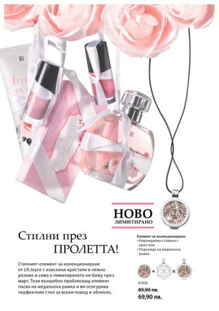 67436
89,90 лв.
69,90 лв.
Стилният елемент за колекциониране
от LR.Joyce с изискани кристали в нежно
розово и сиво е лимитираното ни бижу през
март. Този вълшебно проблясващ елемент
пасва на медальона рамка и ви осигурява
перфектния стил за всеки повод и облекло.
Пролетта!
• Неръждаема стомана с
кристали
• Подхожда на медальона
рамка
Лимитирано
Ново
Стилни през Елемент за колекциониране
 