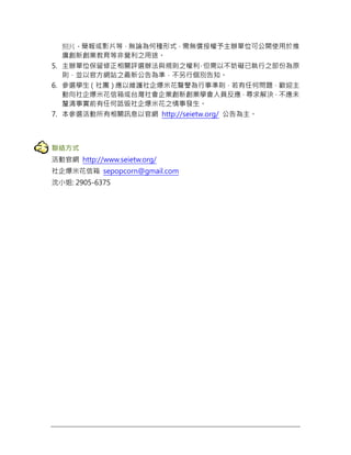 照片、簡報或影片等，無論為何種形式，需無償授權予主辦單位可公開使用於推
廣創新創業教育等非營利之用途。
5. 主辦單位保留修正相關評選辦法與規則之權利，但需以不妨礙已執行之部份為原
則，並以官方網站之最新公告為準，不另行個別告知。
6. 參選學生（社團）應以維護社企爆米花聲譽為行事準則，若有任何問題，歡迎主
動向社企爆米花信箱或台灣社會企業創新創業學會人員反應，尋求解決，不應未
釐清事實前有任何詆毀社企爆米花之情事發生。
7. 本參選活動所有相關訊息以官網 http://seietw.org/ 公告為主。
聯絡方式
活動官網 http://www.seietw.org/
社企爆米花信箱 sepopcorn@gmail.com
沈小姐: 2905-6375
 