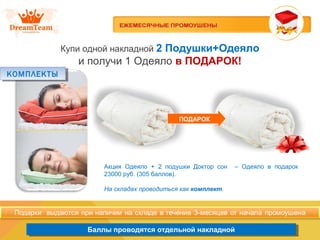 Продукция из Южной Кореи
Баллы проводятся отдельной накладнойБаллы проводятся отдельной накладной
Купи одной накладной 2 Подушки+Одеяло
и получи 1 Одеяло в ПОДАРОК!
ПОДАРОК
Акция Одеяло + 2 подушки Доктор сон – Одеяло в подарок
23000 руб. (305 баллов).
На складах проводиться как комплект.
КОМПЛЕКТЫКОМПЛЕКТЫ
 