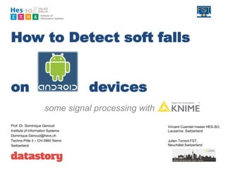 How to Detect soft falls
on devices
some signal processing with knime”
Prof. Dr. Dominique Genoud
Institute of Information Systems
Dominique.Genoud@hevs.ch
Techno-Pôle 3 – CH-3960 Sierre
Switzerland
Vincent Cuendet master HES-SO,
Lausanne, Switzerland
Julien Torrent FST,
Neuchâtel,Switzerland
 