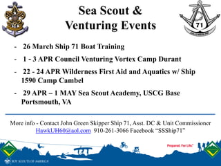 Sea Scout &
Venturing Events
More info - Contact John Green Skipper Ship 71, Asst. DC & Unit Commissioner
HawkUH60@aol.com 910-261-3066 Facebook “SSShip71”
- 26 March Ship 71 Boat Training
- 1 - 3 APR Council Venturing Vortex Camp Durant
- 22 - 24 APR Wilderness First Aid and Aquatics w/ Ship
1590 Camp Cambel
- 29 APR – 1 MAY Sea Scout Academy, USCG Base
Portsmouth, VA
 