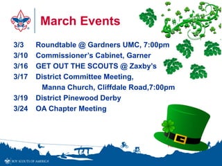 March Events
3/3 Roundtable @ Gardners UMC, 7:00pm
3/10 Commissioner’s Cabinet, Garner
3/16 GET OUT THE SCOUTS @ Zaxby’s
3/17 District Committee Meeting,
Manna Church, Cliffdale Road,7:00pm
3/19 District Pinewood Derby
3/24 OA Chapter Meeting
 