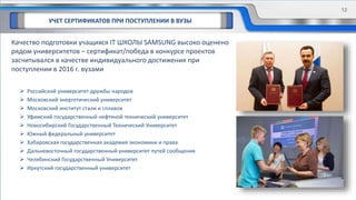 УЧЕТ СЕРТИФИКАТОВ ПРИ ПОСТУПЛЕНИИ В ВУЗЫ
Качество подготовки учащихся IT ШКОЛЫ SAMSUNG высоко оценено
рядом университетов – сертификат/победа в конкурсе проектов
засчитывался в качестве индивидуального достижения при
поступлении в 2016 г. вузами
 Российский университет дружбы народов
 Московский энергетический университет
 Московский институт стали и сплавов
 Уфимский государственный нефтяной технический университет
 Новосибирский Государственный Технический Университет
 Южный федеральный университет
 Хабаровская государственная академия экономики и права
 Дальневосточный государственный университет путей сообщения
 Челябинский Государственный Университет
 Иркутский государственный университет
12
 