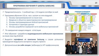 ПРОГРАММА ОБУЧЕНИЯ IT ШКОЛЫ SAMSUNG
 Продолжительность - 1 учебный год: с 2-й недели сентября по май
 Программа обучения 132 ак. часа состоит из пяти модулей:
1. Основы программирования на языке Java
2. Введение в объектно-ориентированное программирование
3. Основы программирования Android приложений
4. Алгоритмы и структуры данных
5. Основы разработки серверной части мобильных приложений
 По завершении каждого модуля - аттестация
 Итог обучения – разработка индивидуального мобильного приложения
на языке Java под Android
 Выдается сертификат от компании Samsung в случае успешного
прохождения модульного контроля и защиты проекта
 Дополнительно он-лайн лекции (вебинары) от ИТ профессионалов
20
 
