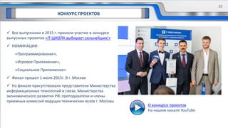 КОНКУРС ПРОЕКТОВ
 Все выпускники в 2015 г. приняли участие в конкурсе
выпускных проектов «IT ШКОЛА выбирает сильнейших!»
 НОМИНАЦИИ:
«Программирование»,
«Игровое Приложение»,
«Социальное Приложение»
 Финал прошел 1 июля 2015г. В г. Москве
 На финале присутствовали представители Министерства
информационных технологий и связи, Министерства
экономического развития РФ, преподаватели и члены
приемных комиссий ведущих технических вузов г. Москвы
О конкурсе проектов
На нашем канале YouTube
22
 