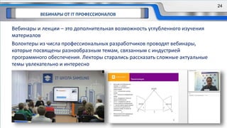 ВЕБИНАРЫ ОТ IT ПРОФЕССИОНАЛОВ
24
Вебинары и лекции – это дополнительная возможность углубленного изучения
материалов
Волонтеры из числа профессиональных разработчиков проводят вебинары,
которые посвящены разнообразным темам, связанным с индустрией
программного обеспечения. Лекторы старались рассказать сложные актуальные
темы увлекательно и интересно
24
 