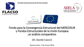 Fondo para la Convergencia Estructural del MERCOSUR
y Fondos Estructurales de la Unión Europea:
un análisis comparativo
(Dr. Davide Caocci)
Buenos Aires, 7 de marzo 2016
Facultad Latinoamericana de Ciencias Sociales
 