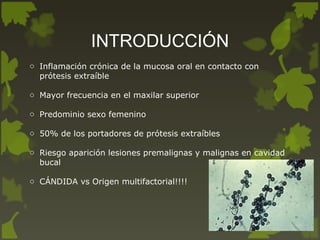 INTRODUCCIÓN
o Inflamación crónica de la mucosa oral en contacto con
prótesis extraíble
o Mayor frecuencia en el maxilar superior
o Predominio sexo femenino
o 50% de los portadores de prótesis extraíbles
o Riesgo aparición lesiones premalignas y malignas en cavidad
bucal
o CÁNDIDA vs Origen multifactorial!!!!
 