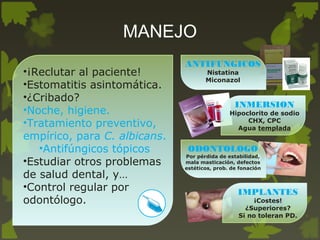 •¡Reclutar al paciente!
•Estomatitis asintomática.
•¿Cribado?
•Noche, higiene.
•Tratamiento preventivo,
empírico, para C. albicans.
•Antifúngicos tópicos
•Estudiar otros problemas
de salud dental, y…
•Control regular por
odontólogo.
ANTIFUNGICOS
Nistatina
Miconazol
ODONTOLOGO
Por pérdida de estabilidad,
mala masticación, defectos
estéticos, prob. de fonación
INMERSION
Hipoclorito de sodio
CHX, CPC
Agua templada
<
IMPLANTES
¡Costes!
¿Superiores?
Si no toleran PD.
MANEJO
 