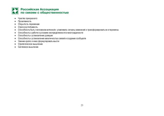 23
 Чувство прекрасного
 Проактивность
 Открытость переменам
 Стрессоустойчивость
 Способность быть «человеком-антенной»: улавливать сигналы изменений и трансформировать их в перемены
 Способность к работе в условиях неопределенности и многозадачности
 Способность к установлению доверия
 Способность к установлению межличностых связей и созданию сообществ
 Умение кратко и емко формулировать мысли
 Стратегическое мышление
 Системное мышление
 