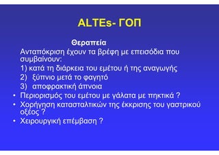 ALTEs- ΓΟΠ
ΘεραπείαΘεραπεία
Ανταπόκριση έχουν τα βρέφη με επεισόδια πουΑνταπόκριση έχουν τα βρέφη με επεισόδια που
συμβαίνουν:συμβαίνουν:
1) κατά τη διάρκεια του1) κατά τη διάρκεια του εμέτουεμέτου ή της αναγωγήςή της αναγωγής
2)2) ξύπνιο μετά το φαγητόξύπνιο μετά το φαγητό2)2) ξύπνιο μετά το φαγητόξύπνιο μετά το φαγητό
3)3) αποφρακτική άπνοιααποφρακτική άπνοια
•• Περιορισμός τουΠεριορισμός του εμέτουεμέτου με γάλατα με πηκτικά ?με γάλατα με πηκτικά ?
•• Χορήγηση κατασταλτικών της έκκρισης του γαστρικούΧορήγηση κατασταλτικών της έκκρισης του γαστρικού
οξέος ?οξέος ?
•• Χειρουργική επέμβαση ?Χειρουργική επέμβαση ?
 