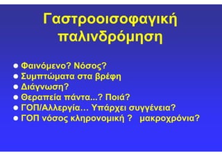 ΓαστροοισοφαγικήΓαστροοισοφαγική
παλινδρόμησηπαλινδρόμηση
Φαινόμενο? Νόσος?Φαινόμενο? Νόσος?
Συμπτώματα στα βρέφηΣυμπτώματα στα βρέφηΣυμπτώματα στα βρέφηΣυμπτώματα στα βρέφη
Διάγνωση?Διάγνωση?
Θεραπεία πάντα...? Ποιά?Θεραπεία πάντα...? Ποιά?
ΓΟΠ/Αλλεργία… Υπάρχει συγγένεια?ΓΟΠ/Αλλεργία… Υπάρχει συγγένεια?
ΓΟΠ νόσος κληρονομική ? μακροχρόνια?ΓΟΠ νόσος κληρονομική ? μακροχρόνια?
 
