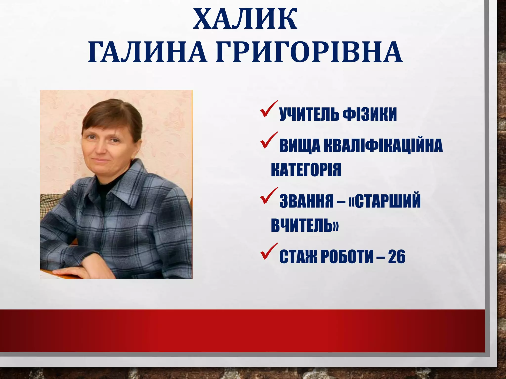 ХАЛИК
ГАЛИНА ГРИГОРІВНА
УЧИТЕЛЬ ФІЗИКИ
ВИЩА КВАЛІФІКАЦІЙНА
КАТЕГОРІЯ
ЗВАННЯ – «СТАРШИЙ
ВЧИТЕЛЬ»
СТАЖ РОБОТИ – 26
 