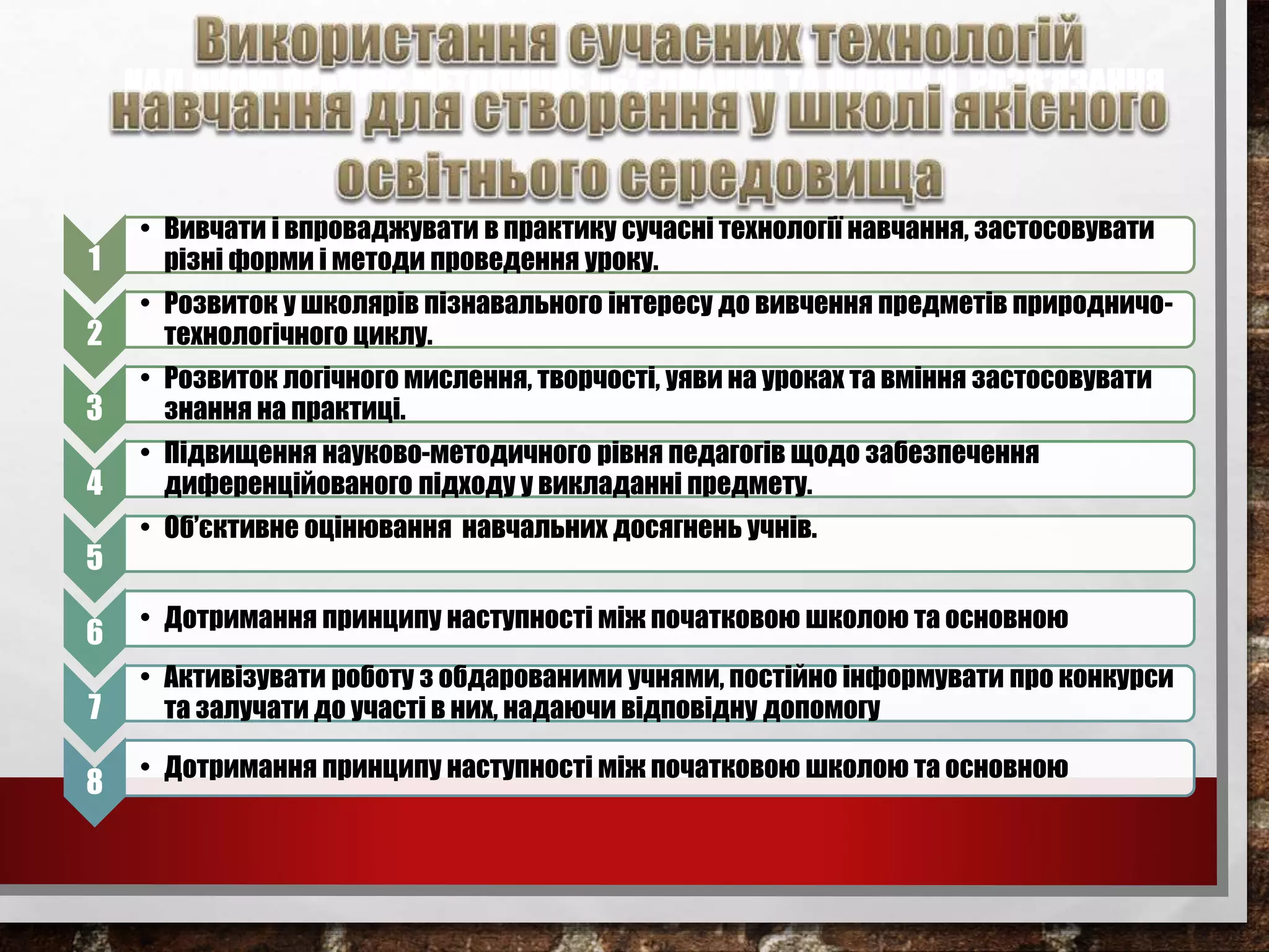 НАУКОВО-МЕТОДИЧНА ПРОБЛЕМА,
НАД ЯКОЮ ПРАЦЮЄ МЕТОДИЧНЕ ОБ’ЄДНАННЯ, ТА ШЛЯХИ ЇЇ РОЗВ’ЯЗАННЯ
1
• Вивчати і впроваджувати в практику сучасні технології навчання, застосовувати
різні форми і методи проведення уроку.
2
• Розвиток у школярів пізнавального інтересу до вивчення предметів природничо-
технологічного циклу.
3
• Розвиток логічного мислення, творчості, уяви на уроках та вміння застосовувати
знання на практиці.
4
• Підвищення науково-методичного рівня педагогів щодо забезпечення
диференційованого підходу у викладанні предмету.
5
• Об’єктивне оцінювання навчальних досягнень учнів.
6
• Дотримання принципу наступності між початковою школою та основною
7
• Активізувати роботу з обдарованими учнями, постійно інформувати про конкурси
та залучати до участі в них, надаючи відповідну допомогу
8
• Дотримання принципу наступності між початковою школою та основною
 