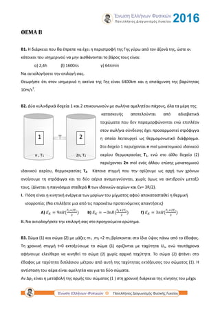 ΘΕΜΑ Β
B1. Η διάρκεια που θα έπρεπε να έχει η περιστροφή της Γης γύρω από τον άξονά της, ώστε οι
κάτοικοι του ισημερινού να μην αισθάνονται το βάρος τους είναι:
α) 2,4h β) 1600πs γ) 64πmin
Να αιτιολογήσετε την επιλογή σας.
Θεωρήστε ότι στον ισημερινό η ακτίνα της Γης είναι 6400km και η επιτάχυνση της βαρύτητας
10m/s2
.
Β2. Δύο κυλινδρικά δοχεία 1 και 2 επικοινωνούν με σωλήνα αμελητέου πάχους, όλα τα μέρη της
κατασκευής αποτελούνται από αδιαβατικά
τοιχώματα που δεν παραμορφώνονται ενώ επιπλέον
στον σωλήνα σύνδεσης έχει προσαρμοστεί στρόφιγγα
η οποία λειτουργεί ως θερμομονωτικό διάφραγμα.
Στο δοχείο 1 περιέχονται n mol μονατομικού ιδανικού
αερίου θερμοκρασίας T1, ενώ στο άλλο δοχείο (2)
περιέχονται 2n mol ενός άλλου επίσης μονατομικού
ιδανικού αερίου, θερμοκρασίας T2. Κάποια στιγμή που την ορίζουμε ως αρχή των χρόνων
ανοίγουμε τη στρόφιγγα και τα δύο αέρια αναμειγνύονται, χωρίς όμως να αντιδρούν μεταξύ
τους. (Δίνεται η παγκόσμια σταθερά R των ιδανικών αερίων και Cv= 3R/2).
Ι. Πόση είναι η κινητική ενέργεια των μορίων του μίγματος αφού αποκατασταθεί η θερμική
ισορροπία; (Να επιλέξετε μια από τις παρακάτω προτεινόμενες απαντήσεις)
Α) B) Γ)
ΙΙ. Να αιτιολογήσετε την επιλογή σας στο προηγούμενο ερώτημα.
Β3. Σώμα (1) και σώμα (2) με μάζες m1 , m2 =2 m1 βρίσκονται στο ίδιο ύψος πάνω από το έδαφος.
Τη χρονική στιγμή t=0 εκτοξεύουμε το σώμα (1) οριζόντια με ταχύτητα Uο, ενώ ταυτόχρονα
αφήνουμε ελεύθερο να κινηθεί το σώμα (2) χωρίς αρχική ταχύτητα. Το σώμα (2) φτάνει στο
έδαφος με ταχύτητα διπλάσιου μέτρου από αυτή της ταχύτητας εκτόξευσης του σώματος (1). Η
αντίσταση του αέρα είναι αμελητέα και για τα δύο σώματα.
Αν Δp1 είναι η μεταβολή της ορμής του σώματος (1 ) στη χρονική διάρκεια της κίνησης του μέχρι
 