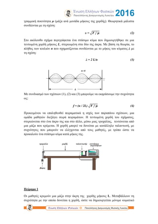 γραμμική πυκνότητα μ (μάζα ανά μονάδα μήκους της χορδής). Θεωρητικά μάλιστα
συνδέονται με τη σχέση:
υ = √ (2)
Στο ακόλουθο σχήμα περιγράφεται ένα στάσιμο κύμα που δημιουργήθηκε σε μια
τεντωμένη χορδή μήκους L, στερεωμένη στα δύο της άκρα. Με βάση τη θεωρία, το
πλήθος των κοιλιών n που σχηματίζονται συνδέονται με το μήκος του κύματος λ με
τη σχέση:
λ = 2 L/n (3)
Με συνδυασμό των σχέσεων (1), (2) και (3) μπορούμε να εκφράσουμε την συχνότητα
ως:
f = (n / 2L) √ (4)
Προκειμένου να επαληθευθεί πειραματικά η ισχύς των παραπάνω σχέσεων, μια
ομάδα μαθητών διεξάγει σειρά πειραμάτων. Η τεντωμένη χορδή του σχήματος,
στερεώνεται στο ένα άκρο της και στο άλλο, μέσω μιας τροχαλίας, τεντώνεται από
μια μάζα που κρέμεται. Η χορδή μπορεί να δονείται με κατάλληλο ταλαντωτή, με
συχνότητες που μπορούν να ελέγχονται από τους μαθητές, με τρόπο ώστε να
προκαλούν ένα στάσιμο κύμα κατά μήκος της.
Πείραμα 1
Οι μαθητές κρεμούν μια μάζα στην άκρη της χορδής μήκους L. Μεταβάλλουν τη
συχνότητα με την οποία δονείται η χορδή, ώστε να δημιουργείται μόνιμο κυματικό
 