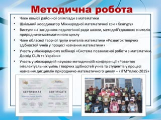 Методична робота
• Член комісії районної олімпіади з математики
• Шкільний координатор Міжнародної математичної гри «Кенгуру»
• Виступи на засіданнях педагогічної ради школи, методоб'єднаннях вчителів
природничо-математичного циклу
• Член обласної творчої групи вчителів математики «Розвиток творчих
здібностей учнів у процесі навчання математики»
• Участь у міжнародному вебінарі «Система позакласної роботи з математики.
Досвід США та України»
• Участь у міжнародній науково-методичноїй конференції «Розвиток
інтелектуальних умінь і творчих здібностей учнів та студентів у процесі
навчання дисциплін природничо-математичного циклу – «ІТМ*плюс-2015»
 