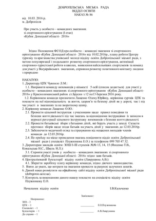 ДОБРОПІЛЬСЬКА МІСЬКА РАДА
ВІДДІЛ ОСВІТИ
НАКАЗ № 86
від 10.03. 2016 р.
м. Добропілля
Про участь у особисто – командних змаганнях
зі спортивного орієнтування (І етап)
«Кубок Донецької області– 2016»
Згідно Положення ФСОД про особисто – командні змагання зі спортивного
орієнтування «Кубок Донецької області– 2016» від 10.02.2016р., плану роботи Центру
туризму та краєзнавства учнівської молоді відділу освіти Добропільської міської ради, з
метою популяризації і подальшого розвитку спортивного орієнтування, активізації
спортивно-туристської роботи в школах, виявлення найсильніших спортсменів та команд
для участі у Всеукраїнських змаганнях, сприяння розвитку позитивного контакту людини
з природою
НАКАЗУЮ:
1. Директору ЦТК Чувпило Л.М.:
1.1. Направити команду вихованців у кількості 5 осіб (список додається) для участі у
особисто – командних змаганнях зі спортивного орієнтування «Кубок Донецької області–
2016» у Краснолиманський район ст.Брусин з 12 по13 березня 2016 року.
1.2. Керівником команди призначити Лащенко Олену Юріївну, керівника гуртків ЦТК та
покласти на неї відповідальність за життя, здоров’я та безпеку дітей як у дорозі, так і під
час участі в змаганнях та на зворотному шляху.
2. Керівнику команди Лащенко О.Ю.:
2.1. Провести цільовий інструктаж з учасниками щодо правил поведінки та
безпеки життєдіяльності під час змагань за відповідними інструкціями із записом в
журналі реєстрації цільового інструктажу вихованців з безпеки життєдіяльності.
2.2. Провести батьківські збори з батьками дітей, які беруть участь у заході. Скласти
протокол зборів щодо згоди батьків на участь дітей у змаганнях до 12.03.2016р.
2.3. Забезпечити медичний огляд та страхування від нещасних випадків членів
команди до 12.03.2016р.
2.4. По приїзду на місце проведення змагань повідомити відділ освіти Добропільської
міської ради ( спеціаліст Плужникова Е.О.) за телефоном 099 705 47 32.
3. Директорам закладів освіти: ЗОШ І-ІІІ ступенів №№ 13, 14, 15 (Фесенко Т.В.,
Ковальська Н.С., Шкель Н.Л.):
3.1. Сприяти участі учнів у особисто – командних змаганнях зі спортивного
орієнтування «Кубок Донецької області– 2016» згідно заяв батьків.
4. Централізованій бухгалтерії відділу освіти (Лаврушина А.В.):
4.1. Зберегти заробітну плату керівнику команди, згідно діючого законодавства.
5. Взяти до уваги, що витрати на змагання провести за рахунок залучених коштів.
6. Даний наказ розмістити на офіційному сайті відділу освіти Добропільської міської ради
(dobrgoroo.ucoz.ua).
7. Контроль за виконанням даного наказу покласти на спеціаліста відділу освіти
Плужникову Е.О.
Начальник відділу освіти І.В.Кальченко
Завізовано:
Направлено:
ЗНЗ – 3
ЦТК – 1 __________ Е.О.Плужникова
Спеціаліст - 1
Бухгалтерія – 1 __________ А.В.Лаврушина
До справи – 1
 