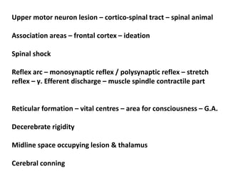 Upper motor neuron lesion – cortico-spinal tract – spinal animal
Association areas – frontal cortex – ideation
Spinal shock
Reflex arc – monosynaptic reflex / polysynaptic reflex – stretch
reflex – γ. Efferent discharge – muscle spindle contractile part
Reticular formation – vital centres – area for consciousness – G.A.
Decerebrate rigidity
Midline space occupying lesion & thalamus
Cerebral conning