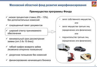  низкая процентная ставка (8% - 13%),
без дополнительных комиссий
 сокращенный пакет документов
 широкий спектр принимаемого
обеспечения
 минимальный срок рассмотрения
заявки (от 2 до 10 дней)
 гибкий график возврата займа
(возможна отсрочка погашения)
 досрочное погашение без комиссий
 финансирование начинающего бизнеса
Московский областной фонд развития микрофинансирования
2
Преимущества программы Фонда
• залог собственного имущества
или
• залог имущества третьих лиц
(юридических или физических)
или
• поручительство третьих лиц
(юридических или физических)
 