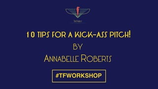 10 TIPS FOR A KICK-ASS PITCH!
BY
ANNABELLE ROBERTS
#TFWORKSHOP
 