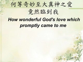 何等奇妙至大真神之愛
竟然臨到我
How wonderful God's love which
promptly came to me
13-13-13
 
