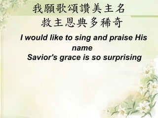 我願歌頌讚美主名
救主恩典多稀奇
I would like to sing and praise His
name
Savior's grace is so surprising
 