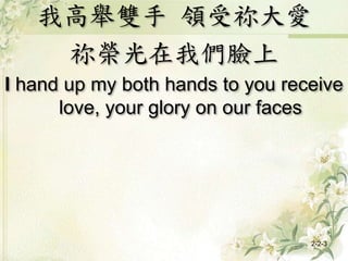 我高舉雙手 領受祢大愛
祢榮光在我們臉上
I hand up my both hands to you receive
love, your glory on our faces
2-2-3
 