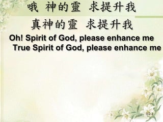 哦 神的靈 求提升我
真神的靈 求提升我
Oh! Spirit of God, please enhance me
True Spirit of God, please enhance me
3-2-3
 