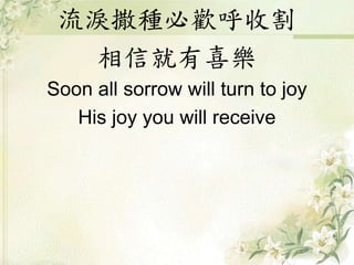 流淚撒種必歡呼收割
相信就有喜樂
Soon all sorrow will turn to joy
His joy you will receive
 