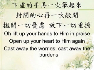 下垂的手再一次舉起來
封閉的心再一次敞開
拋開一切憂慮 放下一切重擔
Oh lift up your hands to Him in praise
Open up your heart to Him again
Cast away the worries, cast away the
burdens
 