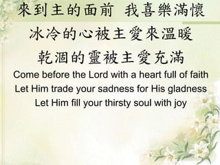 來到主的面前 我喜樂滿懷
冰冷的心被主愛來溫暖
乾涸的靈被主愛充滿
Come before the Lord with a heart full of faith
Let Him trade your sadness for His gladness
Let Him fill your thirsty soul with joy
 