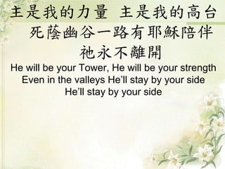 主是我的力量 主是我的高台
死蔭幽谷一路有耶穌陪伴
祂永不離開
He will be your Tower, He will be your strength
Even in the valleys He’ll stay by your side
He’ll stay by your side
 