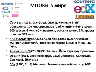 МООКи в мире
• Coursera (2012 Стэнфорд, США Д. Келлер и Э. Нг)
объединяет 100 мировых вузов (СпбГу, ВШЭ,МФТИ в 2013),
600 курсов, 6 млн. обучающихся, россиян только 2%, проект
привлек $65 млн
• KHAN Academy (2006, Салман Хан, США) 3600 лекций, 80
млн пользователей, поддержка Фонда Билла и Мелинды
Гейтс
• Academic Earth (2009) MIT, Беркли, Йель, Гарвард, Принстон)
• Udacity (2011, Себастьян Трун, США) Стэнфорд, Колорадо,
Сан Хосе), 30 курсов
• EDX (2008, США) Массачус. Технологический институт MIT
 