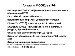Аналоги МООКов в РФ
• Институт ЮНЕСКО по информационным технологиям в
образовании (IITO)
• Евразийский открытый институт
• Национальный открытый университет Интуит
• Eduson TV (2013) – неком. проект Е. Масоловой
• Uniweb.ru (2012)– ком. проект, частично платные
ресурсы, 6 российских вузов
• Universarium universarium.org/ 103 курса
• Открытое образование https://openedu.ru/ 68 курсов -
2015
• Открытые школьные видео уроки
http://interneturok.ru/ru/besplatnye-otkrytye-video-uroki-smotret-onlayn-
videouchebnik – январь 2016
 
