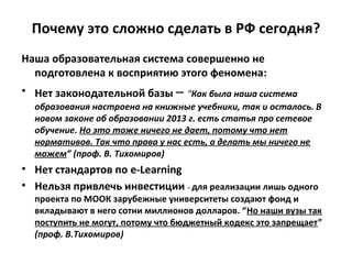 Почему это сложно сделать в РФ сегодня?
Наша образовательная система совершенно не
подготовлена к восприятию этого феномена:
• Нет законодательной базы – “Как была наша система
образования настроена на книжные учебники, так и осталось. В
новом законе об образовании 2013 г. есть статья про сетевое
обучение. Но это тоже ничего не дает, потому что нет
нормативов. Так что права у нас есть, а делать мы ничего не
можем” (проф. В. Тихомиров)
• Нет стандартов по e-Learning
• Нельзя привлечь инвестиции - для реализации лишь одного
проекта по МООК зарубежные университеты создают фонд и
вкладывают в него сотни миллионов долларов. “Но наши вузы так
поступить не могут, потому что бюджетный кодекс это запрещает”
(проф. В.Тихомиров)
 