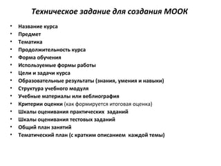 Техническое задание для создания МООК
• Название курса
• Предмет
• Тематика
• Продолжительность курса
• Форма обучения
• Используемые формы работы
• Цели и задачи курса
• Образовательные результаты (знания, умения и навыки)
• Структура учебного модуля
• Учебные материалы или веблиография
• Критерии оценки (как формируется итоговая оценка)
• Шкалы оценивания практических заданий
• Шкалы оценивания тестовых заданий
• Общий план занятий
• Тематический план (с кратким описанием каждой темы)
 