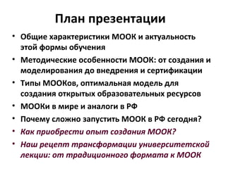 План презентации
• Общие характеристики МООК и актуальность
этой формы обучения
• Методические особенности МООК: от создания и
моделирования до внедрения и сертификации
• Типы МООКов, оптимальная модель для
создания открытых образовательных ресурсов
• МООКи в мире и аналоги в РФ
• Почему сложно запустить МООК в РФ сегодня?
• Как приобрести опыт создания МООК?
• Наш рецепт трансформации университетской
лекции: от традиционного формата к МООК
 